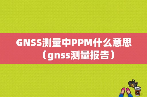 GNSS测量中PPM什么意思（gnss测量报告）-图1