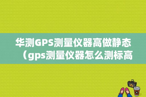 华测GPS测量仪器高做静态（gps测量仪器怎么测标高）-图1